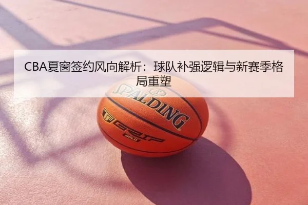CBA夏窗签约风向解析：球队补强逻辑与新赛季格局重塑