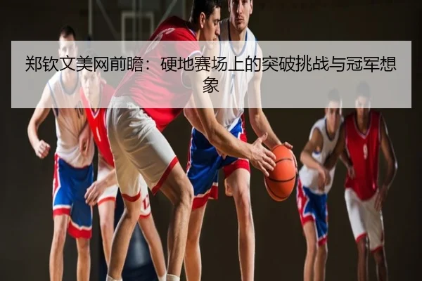 郑钦文美网前瞻：硬地赛场上的突破挑战与冠军想象