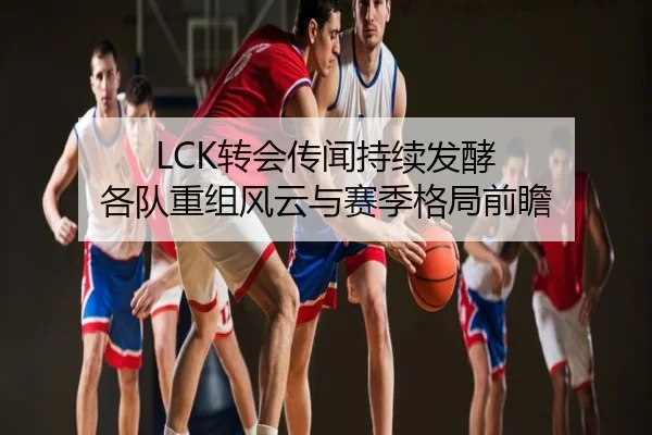 LCK转会传闻持续发酵 各队重组风云与赛季格局前瞻