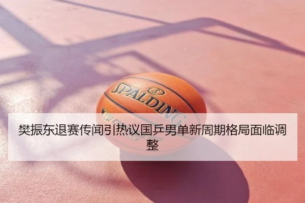 樊振东退赛传闻引热议国乒男单新周期格局面临调整
