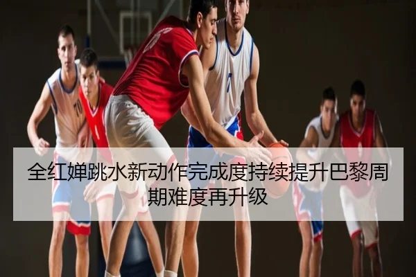 全红婵跳水新动作完成度持续提升巴黎周期难度再升级