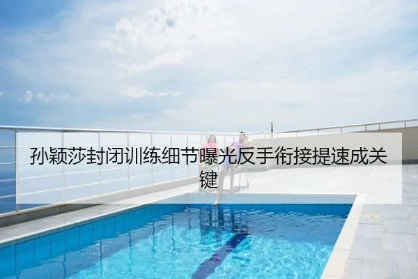 孙颖莎封闭训练细节曝光反手衔接提速成关键