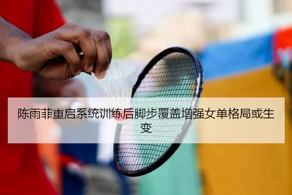 陈雨菲重启系统训练后脚步覆盖增强女单格局或生变