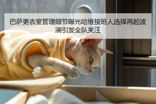 巴萨更衣室管理细节曝光哈维接班人选择再起波澜引发全队关注